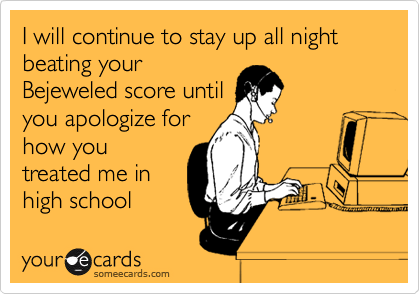 I will continue to stay up all night beating your
Bejeweled score until
you apologize for
how you
treated me in
high school