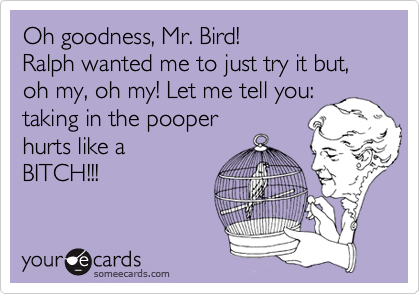 Oh goodness, Mr. Bird!Ralph wanted me to just try it but, oh my, oh my! Let me tell you:taking in the pooperhurts like aBITCH!!!