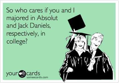 So who cares if you and I
majored in Absolut
and Jack Daniels,
respectively, in
college?