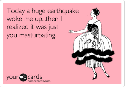 Today a huge earthquake
woke me up...then I
realized it was just
you masturbating.