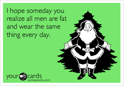I hope someday yourealize all men are fatand wear the samething every day.