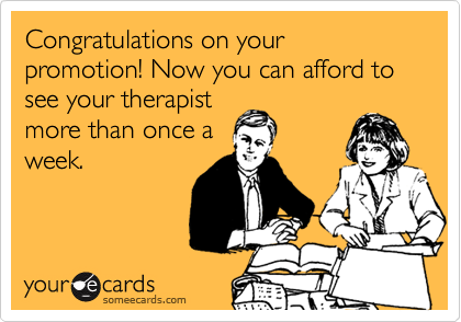 Congratulations on your promotion! Now you can afford to see your therapist
more than once a
week.