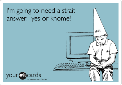 I'm going to need a strait
answer:  yes or knome!
