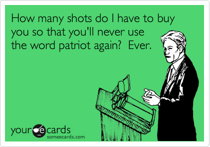 How many shots do I have to buy you so that you'll never use
the word patriot again?  Ever.