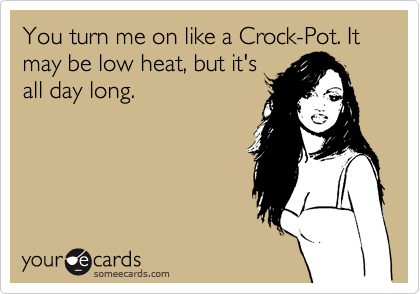 You turn me on like a Crock-Pot. It may be low heat, but it's
all day long.