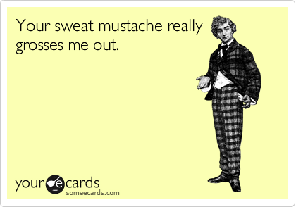 Your sweat mustache really
grosses me out.