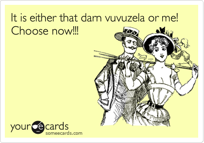 It is either that darn vuvuzela or me! Choose now!!!