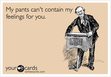My pants can't contain my
feelings for you.