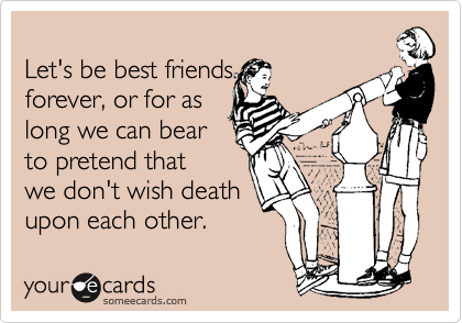 Let's be best friendsforever, or for aslong we can bearto pretend thatwe don't wish deathupon each other.
