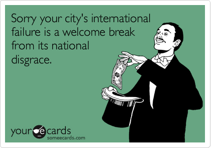 Sorry your city's international
failure is a welcome break
from its national
disgrace.