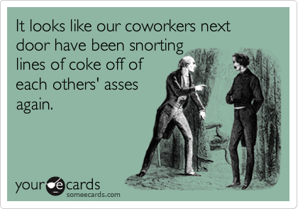 It looks like our coworkers next door have been snorting
lines of coke off of
each others' asses
again.