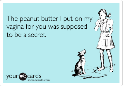 The peanut butter I put on myvagina for you was supposedto be a secret.