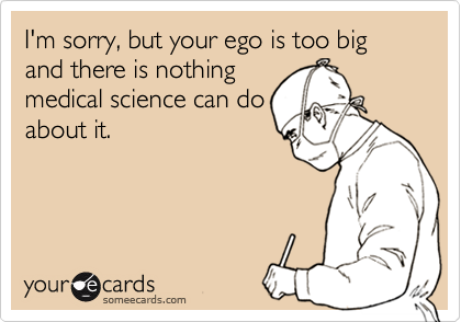 I'm sorry, but your ego is too big and there is nothingmedical science can doabout it.