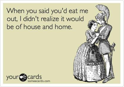 When you said you'd eat me
out, I didn't realize it would
be of house and home.