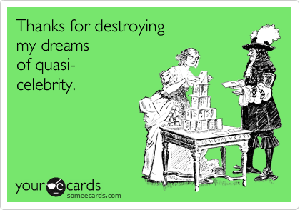 Thanks for destroying 
my dreams
of quasi-
celebrity.