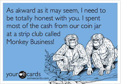 As akward as it may seem, I need to be totally honest with you. I spent most of the cash from our coin jar at a strip club calledMonkey Business!