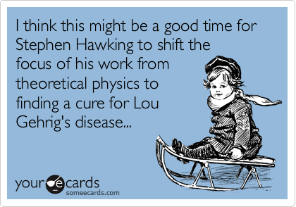 I think this might be a good time for Stephen Hawking to shift thefocus of his work fromtheoretical physics tofinding a cure for LouGehrig's disease...