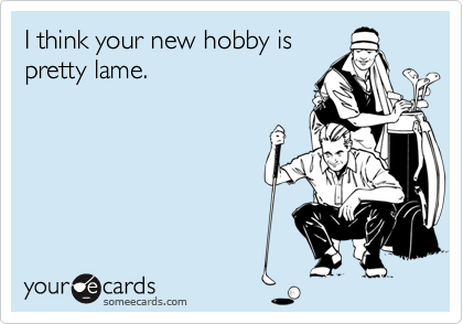 I think your new hobby ispretty lame.