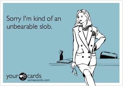 Sorry I'm kind of anunbearable slob.