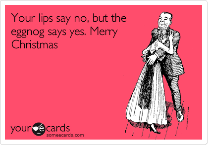 Your lips say no, but the
eggnog says yes. Merry
Christmas