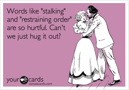 Words like "stalking"
and "restraining order"
are so hurtful. Can't
we just hug it out?