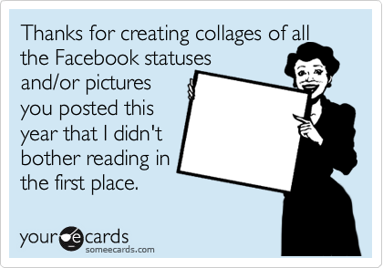 Thanks for creating collages of all
the Facebook statuses
and/or pictures
you posted this
year that I didn't
bother reading in
the first place.