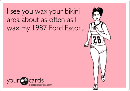 I see you wax your bikini
area about as often as I
wax my 1987 Ford Escort.
