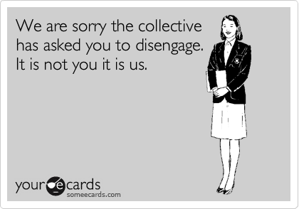 We are sorry the collective
has asked you to disengage. 
It is not you it is us.
