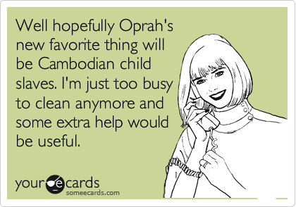 Well hopefully Oprah's
new favorite thing will
be Cambodian child
slaves. I'm just too busy
to clean anymore and
some extra help would
be useful.