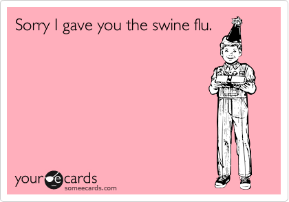 Sorry I gave you the swine flu.