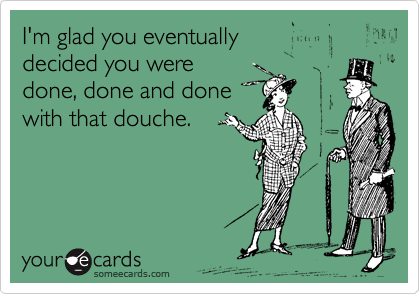 I'm glad you eventually 
decided you were 
done, done and done 
with that douche.