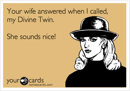 Your wife answered when I called, my Divine Twin.She sounds nice!
