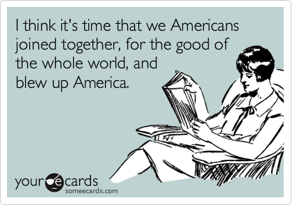 I think it's time that we Americans joined together, for the good of
the whole world, and
blew up America.