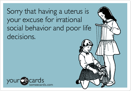 Sorry that having a uterus is
your excuse for irrational
social behavior and poor life
decisions.