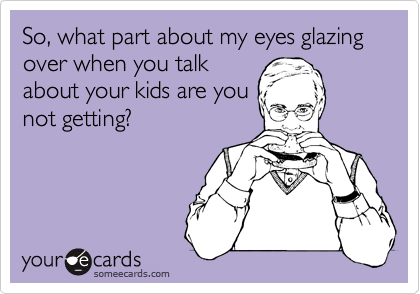 So, what part about my eyes glazing over when you talk
about your kids are you
not getting?