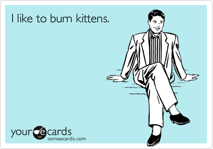 I like to burn kittens.