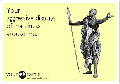 Your
aggressive displays
of manliness
arouse me.