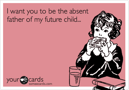 I want you to be the absent
father of my future child...