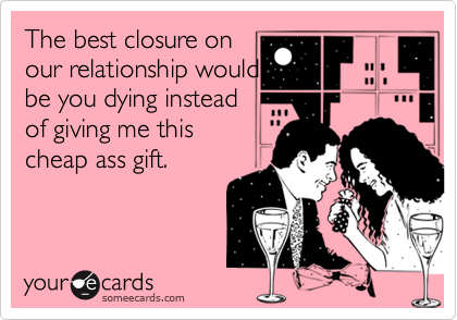 The best closure onour relationship wouldbe you dying insteadof giving me thischeap ass gift.