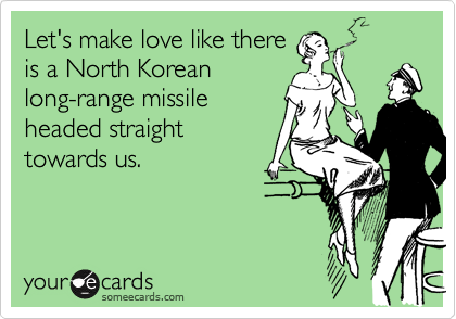 Let's make love like thereis a North Koreanlong-range missileheaded straighttowards us.