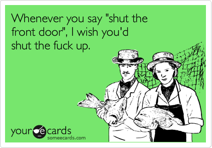 Whenever you say "shut the
front door", I wish you'd  
shut the fuck up.  