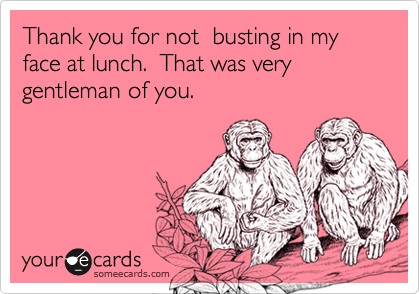Thank you for not  busting in my face at lunch.  That was very gentleman of you.