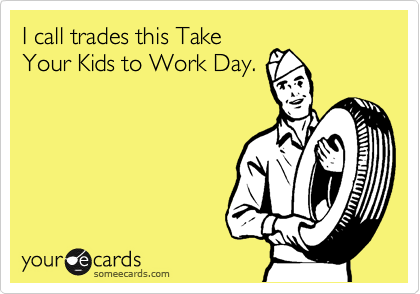 I call trades this Take
Your Kids to Work Day.