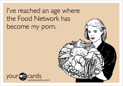 I've reached an age where 
the Food Network has 
become my porn.