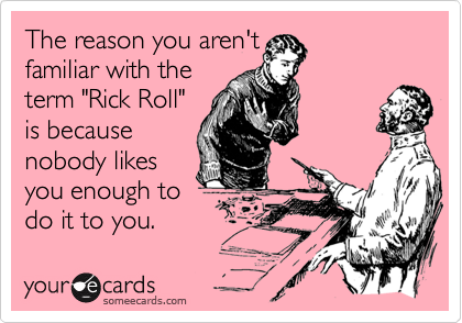 The reason you aren'tfamiliar with the term "Rick Roll"is becausenobody likesyou enough todo it to you.