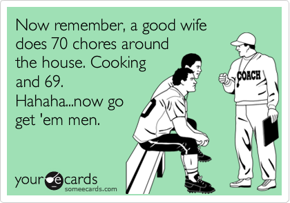 Now remember, a good wife
does 70 chores around
the house. Cooking
and 69.
Hahaha...now go
get 'em men.