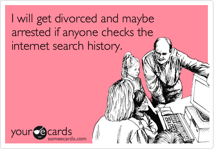 I will get divorced and maybe arrested if anyone checks the
internet search history.