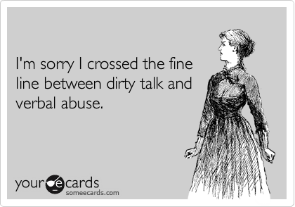 

I'm sorry I crossed the fine
line between dirty talk and
verbal abuse.