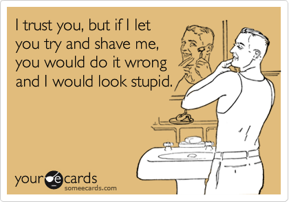 I trust you, but if I let
you try and shave me,
you would do it wrong
and I would look stupid.