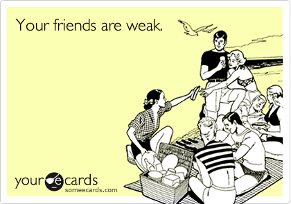 Your friends are weak.